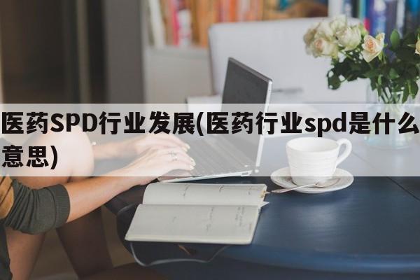 医药SPD行业发展(医药行业spd是什么意思)